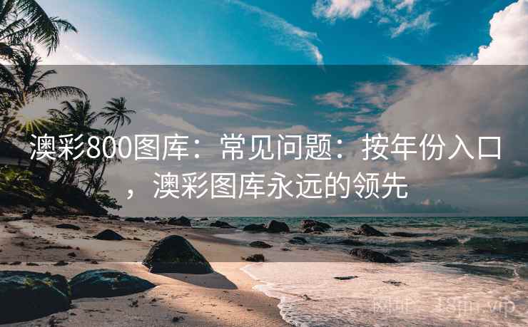 澳彩800图库:常见问题:按年份入口,澳彩图库永远的领先 澳彩800图库:常见问题:按年份入口,澳彩图库永远的领先