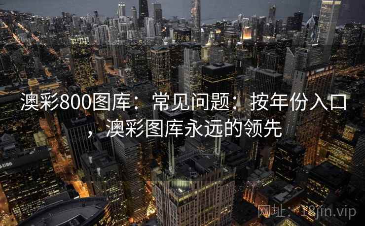 澳彩800图库:常见问题:按年份入口,澳彩图库永远的领先 澳彩800图库:常见问题:按年份入口,澳彩图库永远的领先